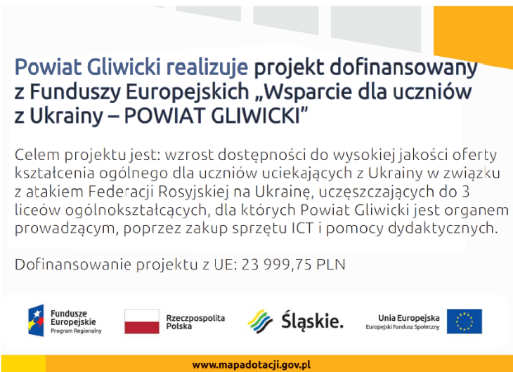 Plakat informujący, że Powiat Gliwicki realizuje projekt dofinansowany z Funduszy Europejskich "Wsparcie dla uczniów z Ukrainy". Celem projektu jest wzrost dostępności do wysokiej jakości oferty kształcenia ogólnego w liceach ogólnokształcących Powiatu Gliwickiego (w Knurowie i Pyskowicach) poprzez zakup sprzętu ICT i pomocy dydaktycznych dla uczniów uciekających z Ukrainy w związku z atakiem Federacji Rosyjskiej. Dofinansowanie z Unii Europejskiej wynosi 23 999,75 PLN.
